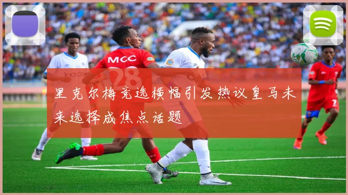 里克尔梅竞选横幅引发热议皇马未来选择成焦点话题