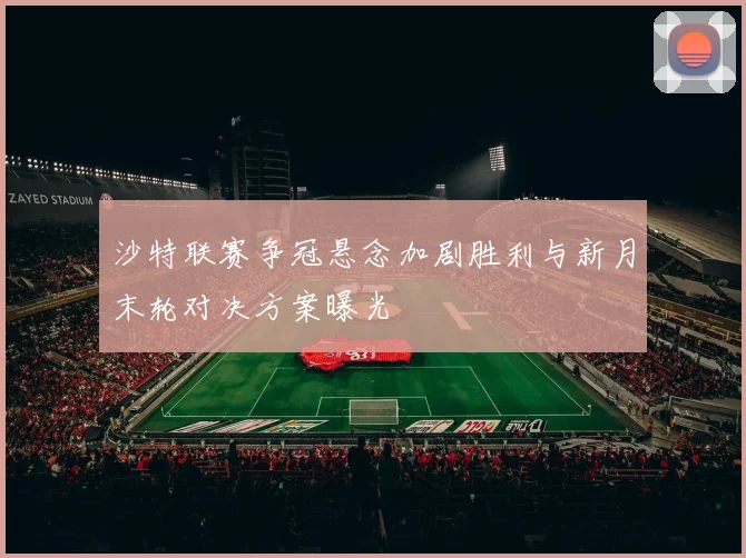 沙特联赛争冠悬念加剧胜利与新月末轮对决方案曝光