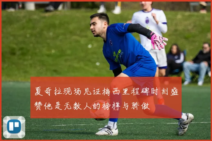 夏奇拉现场见证梅西里程碑时刻盛赞他是无数人的榜样与骄傲