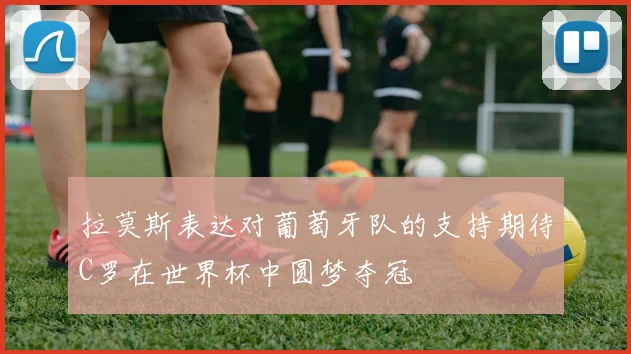 拉莫斯表达对葡萄牙队的支持期待C罗在世界杯中圆梦夺冠