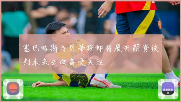 塞巴略斯与贝蒂斯即将展开薪资谈判未来去向备受关注