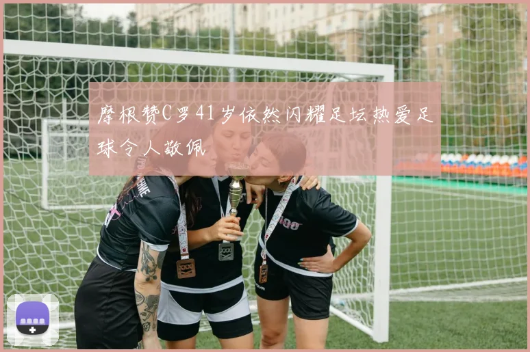 摩根赞C罗41岁依然闪耀足坛热爱足球令人敬佩