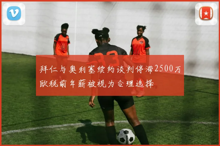 拜仁与奥利塞续约谈判停滞2500万欧税前年薪被视为合理选择