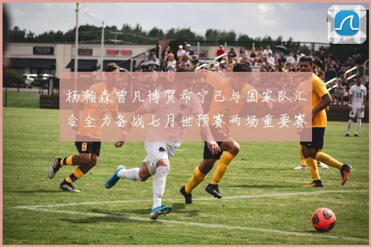 杨瀚森曾凡博贺希宁已与国家队汇合全力备战七月世预赛两场重要赛事