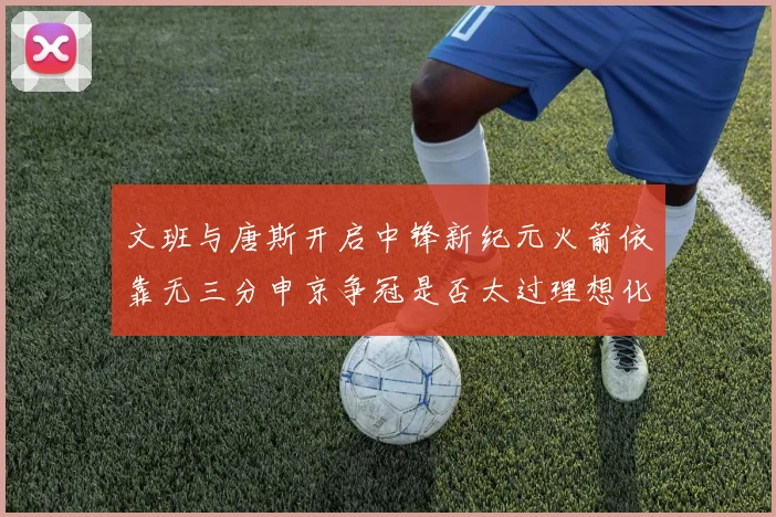 文班与唐斯开启中锋新纪元火箭依靠无三分申京争冠是否太过理想化