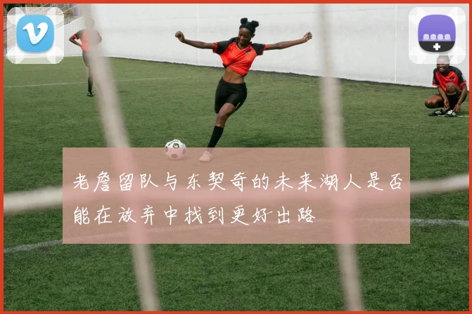 老詹留队与东契奇的未来湖人是否能在放弃中找到更好出路
