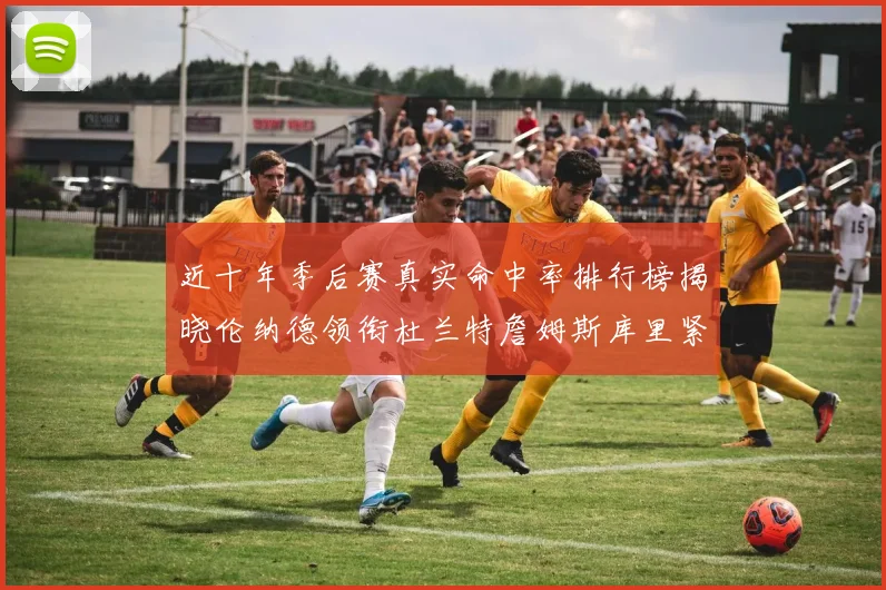 近十年季后赛真实命中率排行榜揭晓伦纳德领衔杜兰特詹姆斯库里紧随其后