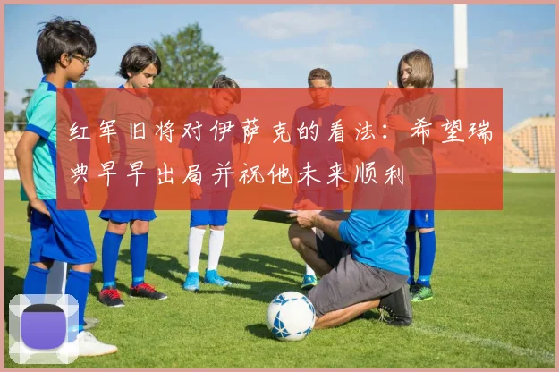 红军旧将对伊萨克的看法：希望瑞典早早出局并祝他未来顺利