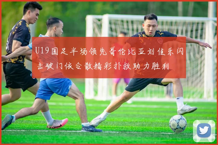 U19国足半场领先哥伦比亚刘佳乐闪击破门依合散精彩扑救助力胜利