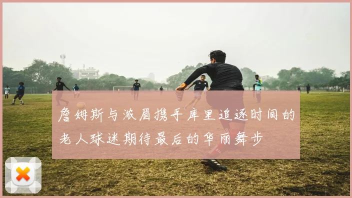 詹姆斯与浓眉携手库里追逐时间的老人球迷期待最后的华丽舞步