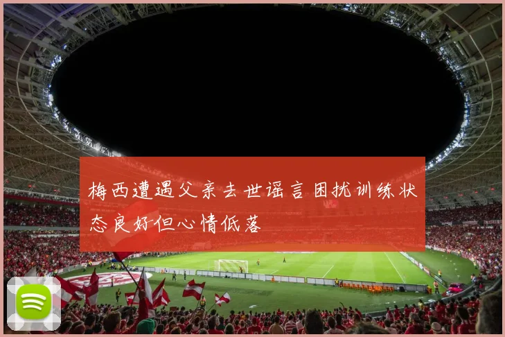 梅西遭遇父亲去世谣言困扰训练状态良好但心情低落