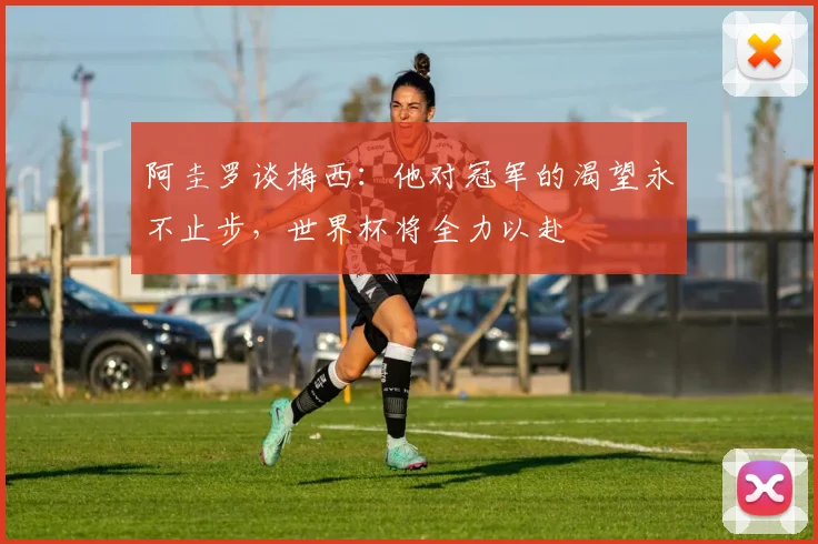 阿圭罗谈梅西：他对冠军的渴望永不止步，世界杯将全力以赴