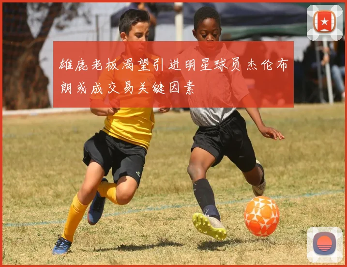 雄鹿老板渴望引进明星球员杰伦布朗或成交易关键因素