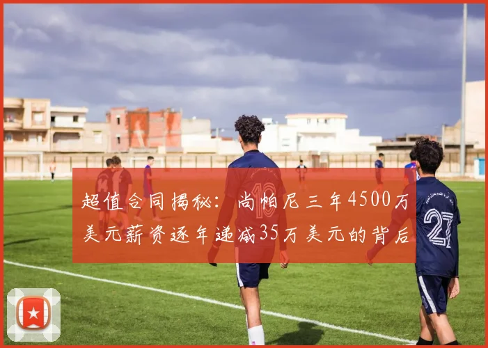 超值合同揭秘：尚帕尼三年4500万美元薪资逐年递减35万美元的背后故事