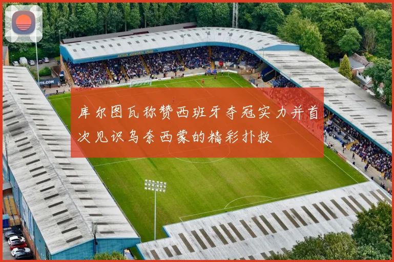 库尔图瓦称赞西班牙夺冠实力并首次见识乌奈西蒙的精彩扑救