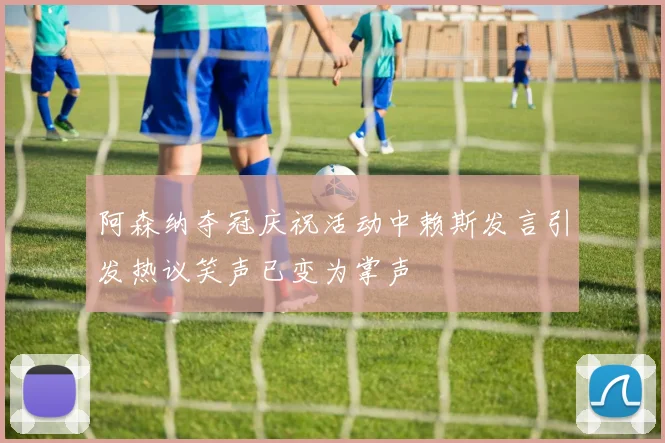 阿森纳夺冠庆祝活动中赖斯发言引发热议笑声已变为掌声