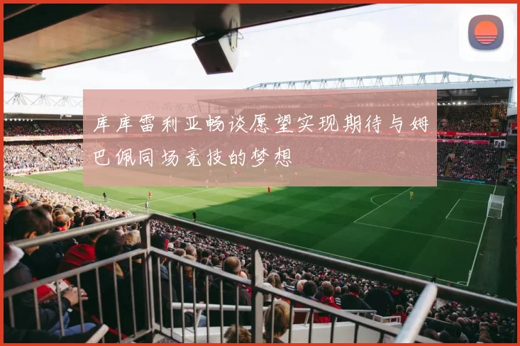 库库雷利亚畅谈愿望实现期待与姆巴佩同场竞技的梦想