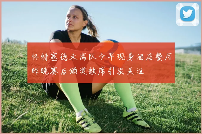 怀特塞德未离队今早现身酒店餐厅昨晚赛后颁奖缺席引发关注